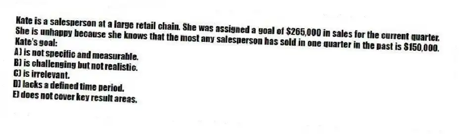 Kate is a salesperson at a large retail chain. She was assigned a goal of $265,000 in sales for the current quarter. She is unhappy because she knows that the most any salesperson has sold in one quarter in the past is $150,000. Kate's goal:
A) is not specific and measurable.
B) is challenging but not realistic.
C) is irrelevant.
D) lacks a defined time period.
E) does not cover key result areas.