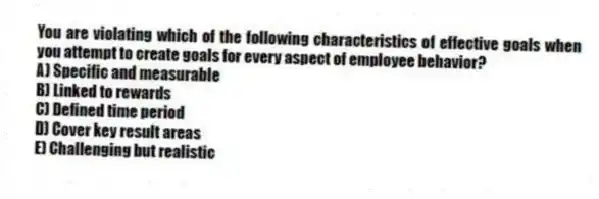 You are violating which of the following characteristics of effective goals when you attempt to create goals for every aspect of employee behavior?
A) Specific and measurable
B) Linked to rewards
C) Defined time period
D) Cover key result areas
E) Challenging but realistic