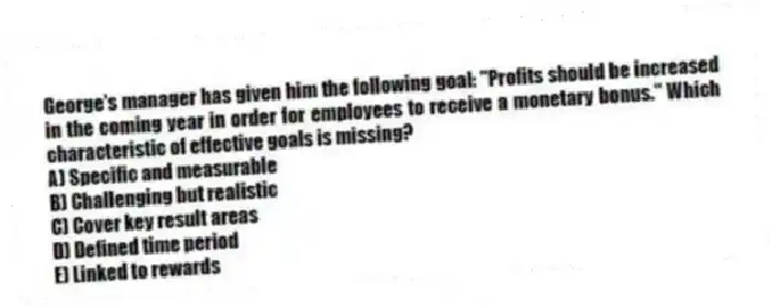 George's manager has given him the following goal: "Profits should be increased in the coming year in order for employees to receive a monetary bonus." Which characteristic of effective goals is missing?
A) Specific and measurable
B) Challenging but realistic
C) Cover key result areas
D) Defined time period
E) Linked to rewards