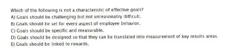 Which of the following is not a characteristic of effective goals?
A) Goals should be challenging but not unreasonably difficult.
B) Goals should be set for every aspect of employee behavior.
C) Goals should be specific and measurable.
D) Goals should be designed so that they can be translated into measurement of key results areas.
E) Goals should be linked to rewards.