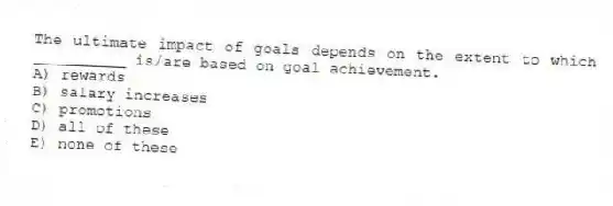The ultimate impact of goals depends on the extent to which __________ is/are based on goal achievement.
A) rewards
B) salary increases
C) promotions
D) all of these
E) none of these