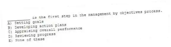 __________ is the first step in the management by objectives process.
A) Setting goals
B) Developing action plans
C) Appraising overall performance
D) Reviewing progress
E) None of these