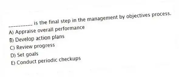 __________ is the final step in the management by objectives process.
A) Appraise overall performance
B) Develop action plans
C) Review progress
D) Set goals
E) Conduct periodic checkups