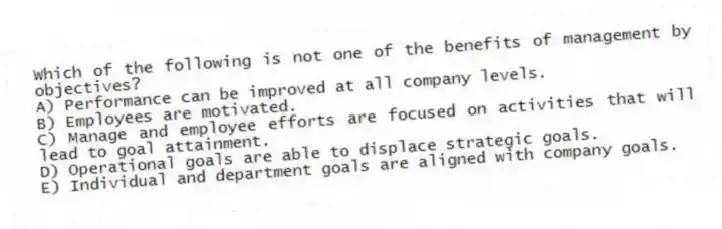 Which of the following is not one of the benefits of management by objectives?
A) Performance can be improved at all company levels.
B) Employees are motivated.
C) Manage and employee efforts are focused on activities that will lead to goal attainment.
D) Operational goals are able to displace strategic goals.
E) Individual and department goals are aligned with company goals.