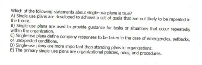 Which of the following statements about single-use plans is true?
A) Single-use plans are developed to achieve a set of goals that are not likely to be repeated in the future.
B) Single-use plans are used to provide guidance for tasks or situations that occur repeatedly within the organization.
C) Single-use plans define company responses to be taken in the case of emergencies, setbacks, or unexpected conditions.
D) Single-use plans are more important than standing plans in organizations.
E) The primary single-use plans are organizational policies, rules, and procedures.