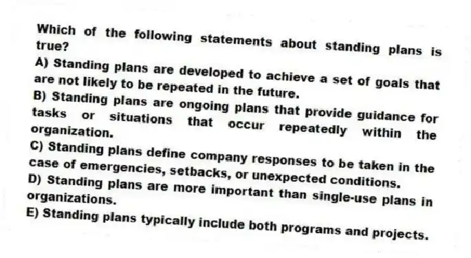 Which of the following statements about standing plans is true?
A) Standing plans are developed to achieve a set of goals that are not likely to be repeated in the future.
B) Standing plans are ongoing plans that provide guidance for tasks or situations that occur repeatedly within the organization.
C) Standing plans define company responses to be taken in the case of emergencies, setbacks, or unexpected conditions.
D) Standing plans are more important than single-use plans in organizations.
E) Standing plans typically include both programs and projects.