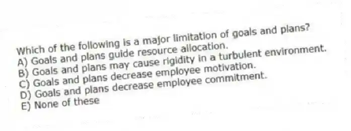 Which of the following is a major limitation of goals and plans?
A) Goals and plans guide resource allocation.
B) Goals and plans may cause rigidity in a turbulent environment.
C) Goals and plans decrease employee motivation.
D) Goals and plans decrease employee commitment.
E) None of these