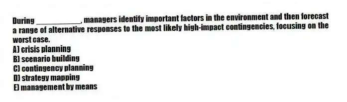 During __________, managers identify important factors in the environment and then forecast a range of alternative responses to the most likely high-impact contingencies, focusing on the worst case.
A) crisis planning
B) scenario building
C) contingency planning
D) strategy mapping
E) management by means