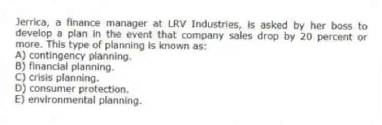 Jerrica, a finance manager at LRV Industries, is asked by her boss to develop a plan in the event that company sales drop by 20 percent or more. This type of planning is known as:
A) contingency planning.
B) financial planning.
C) crisis planning.
D) consumer protection.
E) environmental planning.