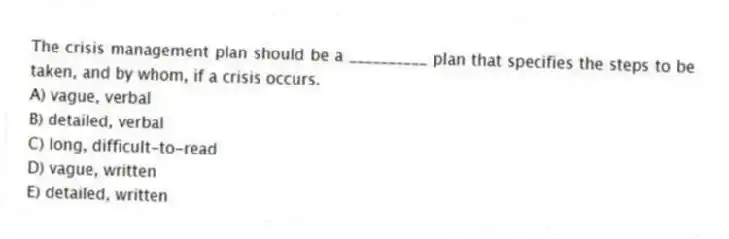 The crisis management plan should be a __________ plan that specifies the steps to be taken, and by whom, if a crisis occurs.
A) vague, verbal
B) detailed, verbal
C) long, difficult-to-read
D) vague, written
E) detailed, written