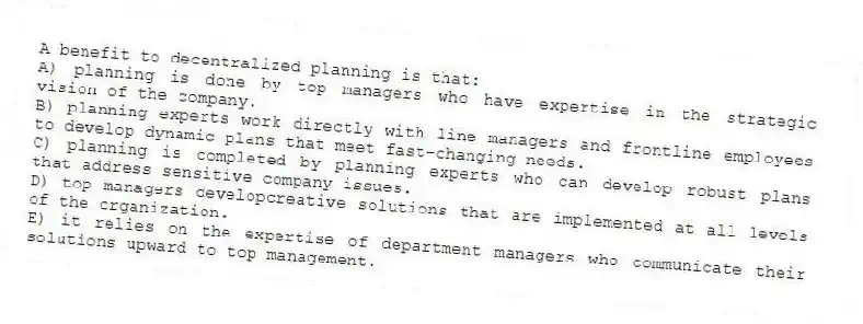 A benefit to decentralized planning is that:
A) planning is done by top managers who have expertise in the strategic vision of the company.
B) planning experts work directly with line managers and frontline employees to develop dynamic plans that meet fast-changing needs.
C) planning is completed by planning experts who can develop robust plans that address sensitive company issues.
D) top managers developcreative solutions that are implemented at all levels of the organization.
E) it relies on the expertise of department managers who communicate their solutions upward to top management.
