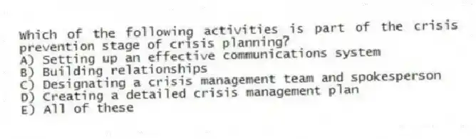 Which of the following activities is part of the crisis prevention stage of crisis planning?
A) Setting up an effective communications system
B) Building relationships
C) Designating a crisis management team and spokesperson
D) Creating a detailed crisis management plan
E) All of these