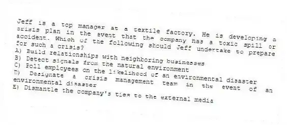 Jeff is a top manager at a textile factory. He is developing a crisis plan in the event that the company has a toxic spill or accident. Which of the following should Jeff undertake to prepare for such a crisis?
A) Build relationships with neighboring businesses
B) Detect signals from the natural environment
C) Poll employees on the likelihood of an environmental disaster
D) Designate a crisis management team in the event of an environmental disaster
E) Dismantle the company's ties to the external media