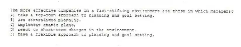 The more effective companies in a fast-shifting environment are those in which managers:
A) take a top-down approach to planning and goal setting.
B) use centralized planning.
C) implement static plans.
D) react to short-term changes in the environment.
E) take a flexible approach to planning and goal setting.