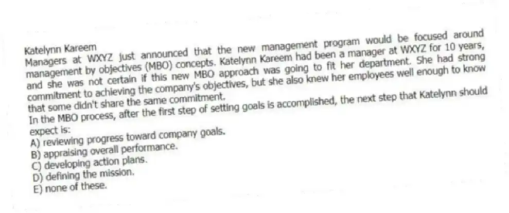 Katelynn Kareem
Managers at WXYZ just announced that the new management program would be focused around management by objectives (MBO) concepts. Katelynn Kareem had been a manager at WXYZ for 10 years, and she was not certain if this new MBO approach was going to fit her department. She had strong commitment to achieving the company's objectives, but she also knew her employees well enough to know that some didn't share the same commitment.
-In the MBO process, after the first step of setting goals is accomplished, the next step that Katelynn should expect is:
A) reviewing progress toward company goals.
B) appraising overall performance.
C) developing action plans.
D) defining the mission.
E) none of these.