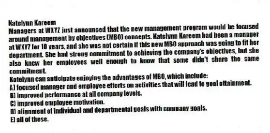 Katelynn Kareem
Managers at WXYZ just announced that the new management program would be focused around management by objectives (MBO) concepts. Katelynn Kareem had been a manager at WXYZ for 10 years, and she was not certain if this new MBO approach was going to fit her department. She had strong commitment to achieving the company's objectives, but she also knew her employees well enough to know that some didn't share the same commitment.
-Katelynn can anticipate enjoying the advantages of MBO, which include:
A) focused manager and employee efforts on activities that will lead to goal attainment.
B) improved performance at all company levels.
C) improved employee motivation.
D) alignment of individual and departmental goals with company goals.
E) all of these.