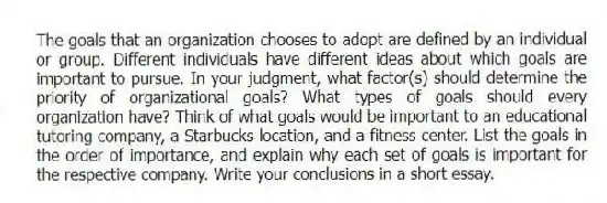 The goals that an organization chooses to adopt are defined by an individual or group. Different individuals have different ideas about which goals are important to pursue. In your judgment, what factor(s) should determine the priority of organizational goals? What types of goals should every organization have? Think of what goals would be important to an educational tutoring company, a Starbucks location, and a fitness center. List the goals in the order of importance, and explain why each set of goals is important for the respective company. Write your conclusions in a short essay.