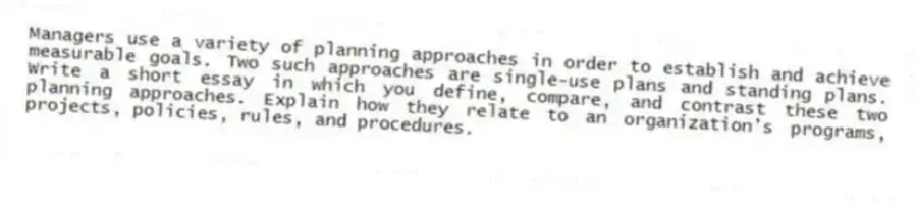 Managers use a variety of planning approaches in order to establish and achieve measurable goals. Two such approaches are single-use plans and standing plans. Write a short essay in which you define, compare, and contrast these two planning approaches. Explain how they relate to an organization's programs, projects, policies, rules, and procedures.