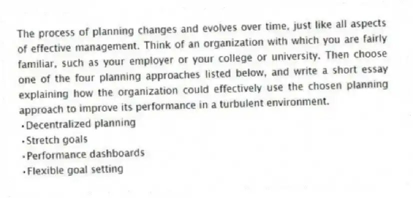 The process of planning changes and evolves over time, just like all aspects of effective management. Think of an organization with which you are fairly familiar, such as your employer or your college or university. Then choose one of the four planning approaches listed below, and write a short essay explaining how the organization could effectively use the chosen planning approach to improve its performance in a turbulent environment.
•Decentralized planning
•Stretch goals
•Performance dashboards
•Flexible goal setting