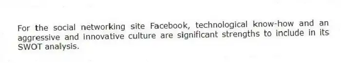 For the social networking site Facebook, technological know-how and an aggressive and innovative culture are significant strengths to include in its SWOT analysis.