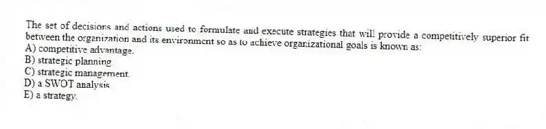 The set of decisions and actions used to formulate and execute strategies that will provide a competitively superior fit between the organization and its environment so as to achieve organizational goals is known as:
A) competitive advantage.
B) strategic planning.
C) strategic management.
D) a SWOT analysis.
E) a strategy.