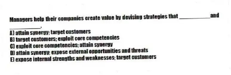 Managers help their companies create value by devising strategies that __________and __________.
A) attain synergy; target customers
B) target customers; exploit core competencies
C) exploit core competencies; attain synergy
D) attain synergy; expose external opportunities and threats
E) expose internal strengths and weaknesses; target customers