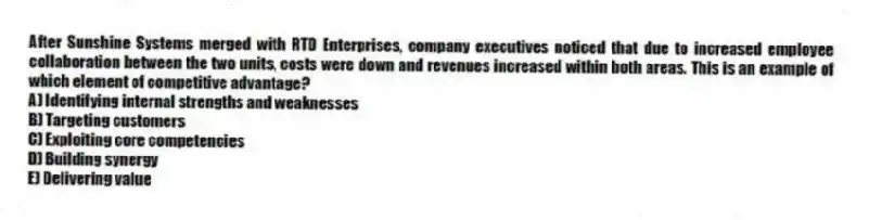After Sunshine Systems merged with RTD Enterprises, company executives noticed that due to increased employee collaboration between the two units, costs were down and revenues increased within both areas. This is an example of which element of competitive advantage?
A) Identifying internal strengths and weaknesses
B) Targeting customers
C) Exploiting core competencies
D) Building synergy
E) Delivering value