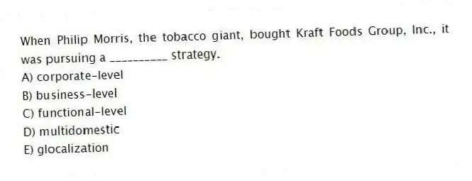 When Philip Morris, the tobacco giant, bought Kraft Foods Group, Inc., it was pursuing a __________ strategy.
A) corporate-level
B) business-level
C) functional-level
D) multidomestic
E) glocalization