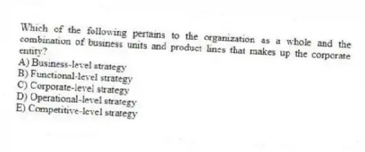 Which of the following pertains to the organization as a whole and the combination of business units and product lines that makes up the corporate entity?
A) Business-level strategy
B) Functional-level strategy
C) Corporate-level strategy
D) Operational-level strategy
E) Competitive-level strategy
