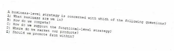 A business-level strategy is concerned with which of the following questions?
A) What business are we in?
B) How do we compete?
C) How do we support the functional-level strategy?
D) Where do we market our products?
E) Should we promote from within?