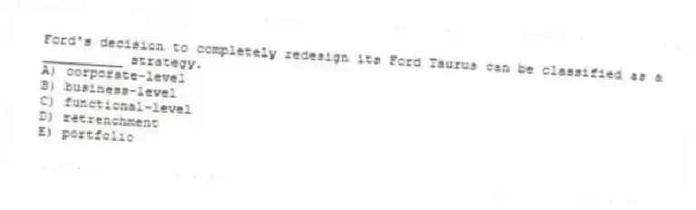 Ford's decision to completely redesign its Ford Taurus can be classified as a __________ strategy.
A) corporate-level
B) business-level
C) functional-level
D) retrenchment
E) portfolio