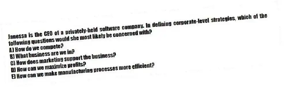 Janessa is the CEO of a privately-held software company. In defining corporate-level strategies, which of the following questions would she most likely be concerned with?
A) How do we compete?
B) What business are we in?
C) How does marketing support the business?
D) How can we maximize profits?
E) How can we make manufacturing processes more efficient?
