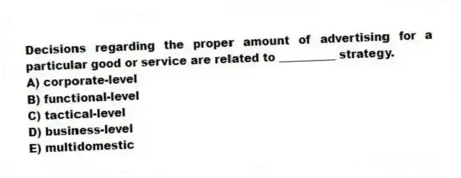 Decisions regarding the proper amount of advertising for a particular good or service are related to __________ strategy.
A) corporate-level
B) functional-level
C) tactical-level
D) business-level
E) multidomestic