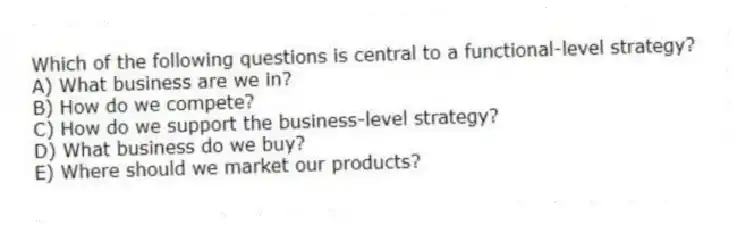 Which of the following questions is central to a functional-level strategy?
A) What business are we in?
B) How do we compete?
C) How do we support the business-level strategy?
D) What business do we buy?
E) Where should we market our products?