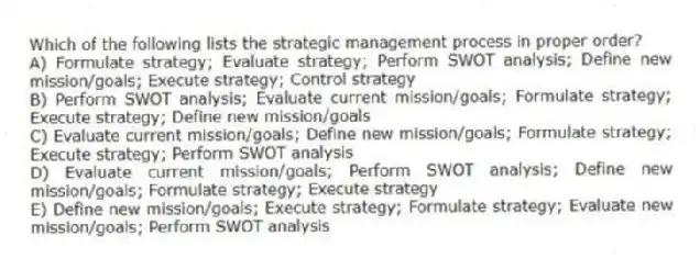 Which of the following lists the strategic management process in proper order?
A) Formulate strategy; Evaluate strategy; Perform SWOT analysis; Define new mission/goals; Execute strategy; Control strategy
B) Perform SWOT analysis; Evaluate current mission/goals; Formulate strategy; Execute strategy; Define new mission/goals
C) Evaluate current mission/goals; Define new mission/goals; Formulate strategy; Execute strategy; Perform SWOT analysis
D) Evaluate current mission/goals; Perform SWOT analysis; Define new mission/goals; Formulate strategy; Execute strategy
E) Define new mission/goals; Execute strategy; Formulate strategy; Evaluate new mission/goals; Perform SWOT analysis