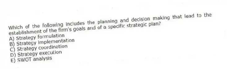 Which of the following includes the planning and decision making that lead to the establishment of the firm's goals and of a specific strategic plan?
A) Strategy formulation
B) Strategy implementation
C) Strategy coordination
D) Strategy execution
E) SWOT analysis