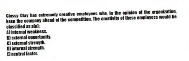 Classy Clay has extremely creative employees who, in the opinion of the organization, keep the company ahead of the competition. The creativity of these employees would be classified as a(n):
A) internal weakness.
B) external opportunity.
C) external strength.
D) internal strength.
E) neutral factor.