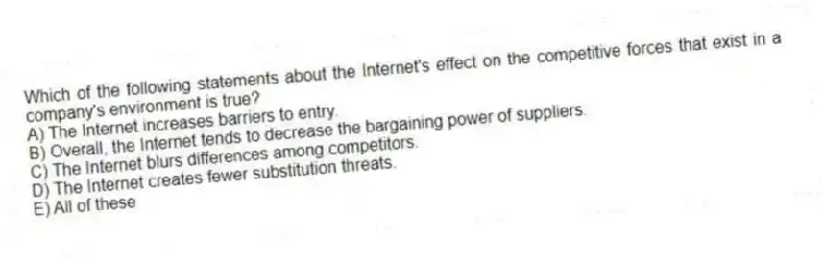 Which of the following statements about the Internet's effect on the competitive forces that exist in a company's environment is true?
A) The Internet increases barriers to entry.
B) Overall, the Internet tends to decrease the bargaining power of suppliers.
C) The Internet blurs differences among competitors.
D) The Internet creates fewer substitution threats.
E) All of these