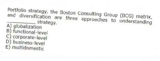 Portfolio strategy, the Boston Consulting Group (BCG) matrix, and diversification are three approaches to understanding __________ strategy.
A) globalization
B) functional-level
C) corporate-level
D) business-level
E) multidomestic