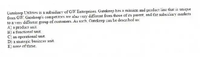 Gatekeep Utilities is a subsidiary of GW Enterprises. Gatekeep has a mission and product line that is unique from GW. Gatekeep's competitors are also very different from those of its parent, and the subsidiary markets to a very different group of customers. As such, Gatekeep can be described as:
A) a product unit.
B) a functional unit.
C) an operational unit.
D) a strategic business unit.
E) none of these.