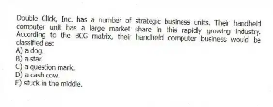 Double Click, Inc. has a number of strategic business units. Their handheld computer unit has a large market share in this rapidly growing industry. According to the BCG matrix, their handheld computer business would be classified as:
A) a dog.
B) a star.
C) a question mark.
D) a cash cow.
E) stuck in the middle.