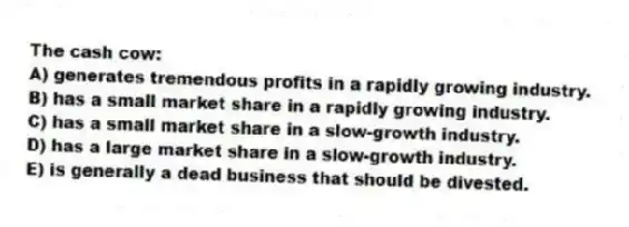 The cash cow:
A) generates tremendous profits in a rapidly growing industry.
B) has a small market share in a rapidly growing industry.
C) has a small market share in a slow-growth industry.
D) has a large market share in a slow-growth industry.
E) is generally a dead business that should be divested.