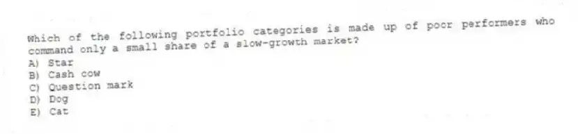 Which of the following portfolio categories is made up of poor performers who command only a small share of a slow-growth market?
A) Star
B) Cash cow
C) Question mark
D) Dog
E) Cat