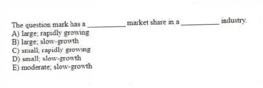The question mark has a __________ market share in a __________ industry.
A) large; rapidly growing
B) large; slow-growth
C) small; rapidly growing
D) small; slow-growth
E) moderate; slow-growth
