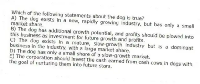 Which of the following statements about the dog is true?
A) The dog exists in a new, rapidly growing industry, but has only a small market share.
B) The dog has additional growth potential, and profits should be plowed into this business as investment for future growth and profits.
C) The dog exists in a mature, slow-growth industry but is a dominant business in the industry, with a large market share.
D) The dog has only a small share of a slow-growth market.
E) The corporation should invest the cash earned from cash cows in dogs with the goal of nurturing them into future stars.