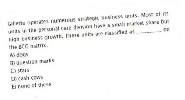 Gillette operates numerous strategic business units. Most of its units in the personal care division have a small market share but high business growth. These units are classified as __________ on the BCG matrix.
A) dogs
B) question marks
C) stars
D) cash cows
E) none of these