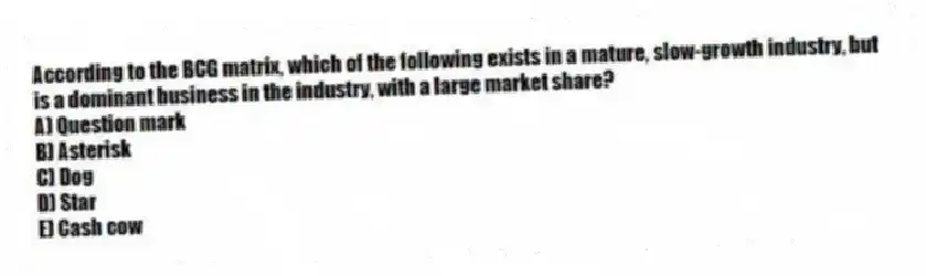 According to the BCG matrix, which of the following exists in a mature, slow-growth industry, but is a dominant business in the industry, with a large market share?
A) Question mark
B) Asterisk
C) Dog
D) Star
E) Cash cow