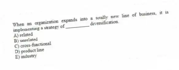 When an organization expands into a totally new line of business, it is implementing a strategy of __________ diversification.
A) related
B) unrelated
C) cross-functional
D) product line
E) industry