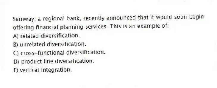 Semway, a regional bank, recently announced that it would soon begin offering financial planning services. This is an example of:
A) related diversification.
B) unrelated diversification.
C) cross-functional diversification.
D) product line diversification.
E) vertical integration.