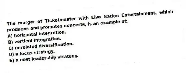 The merger of Ticketmaster with Live Nation Entertainment, which produces and promotes concerts, is an example of:
A) horizontal integration.
B) vertical integration.
C) unrelated diversification.
D) a focus strategy.
E) a cost leadership strategy.
